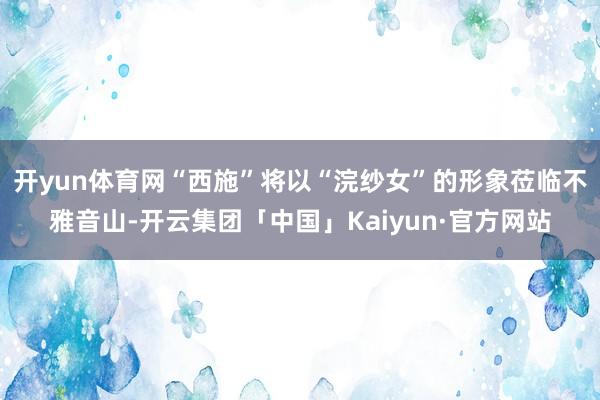 开yun体育网“西施”将以“浣纱女”的形象莅临不雅音山-开云集团「中国」Kaiyun·官方网站