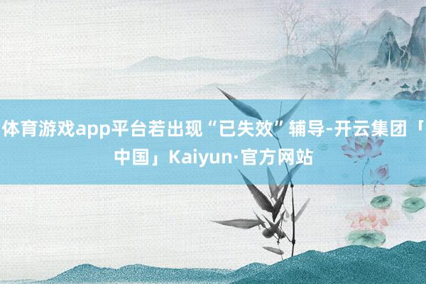 体育游戏app平台若出现“已失效”辅导-开云集团「中国」Kaiyun·官方网站