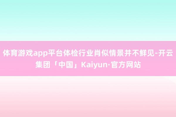 体育游戏app平台体检行业肖似情景并不鲜见-开云集团「中国」Kaiyun·官方网站