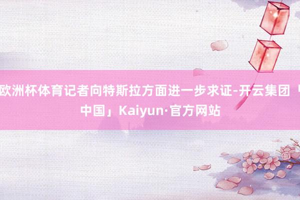 欧洲杯体育记者向特斯拉方面进一步求证-开云集团「中国」Kaiyun·官方网站