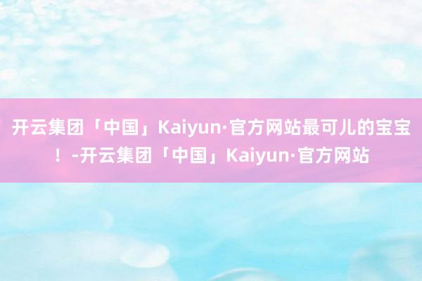开云集团「中国」Kaiyun·官方网站最可儿的宝宝！-开云集团「中国」Kaiyun·官方网站