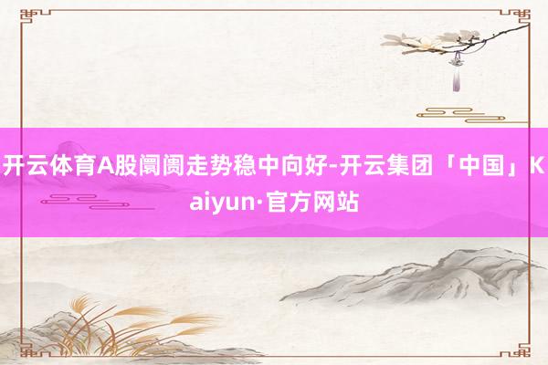 开云体育A股阛阓走势稳中向好-开云集团「中国」Kaiyun·官方网站