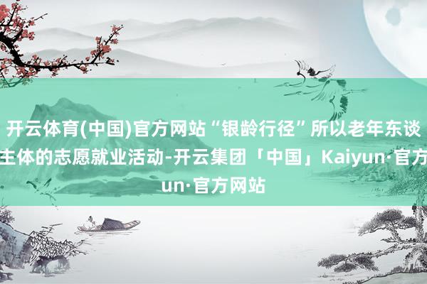 开云体育(中国)官方网站“银龄行径”所以老年东谈主为主体的志愿就业活动-开云集团「中国」Kaiyun·官方网站