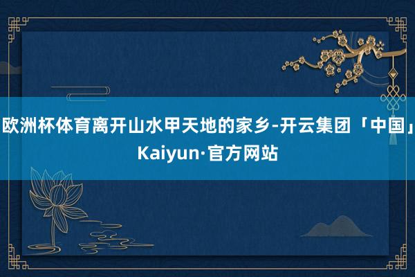 欧洲杯体育离开山水甲天地的家乡-开云集团「中国」Kaiyun·官方网站