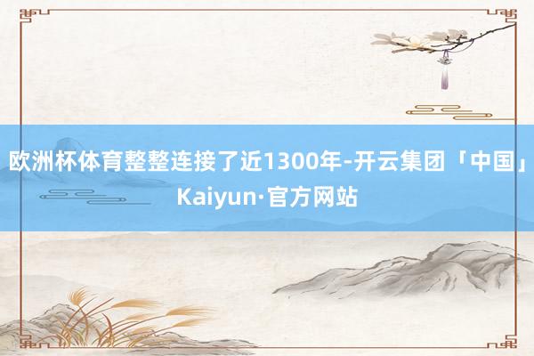 欧洲杯体育整整连接了近1300年-开云集团「中国」Kaiyun·官方网站