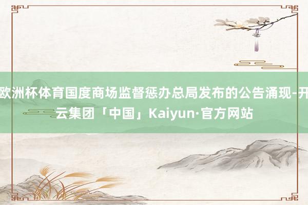 欧洲杯体育国度商场监督惩办总局发布的公告涌现-开云集团「中国」Kaiyun·官方网站