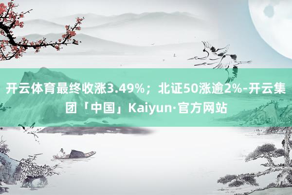 开云体育最终收涨3.49%；北证50涨逾2%-开云集团「中国」Kaiyun·官方网站