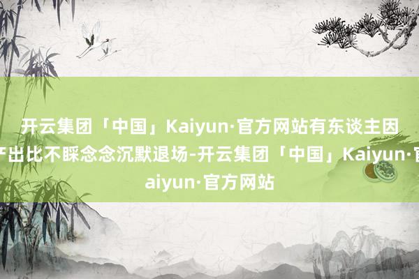 开云集团「中国」Kaiyun·官方网站有东谈主因为干预产出比不睬念念沉默退场-开云集团「中国」Kaiyun·官方网站
