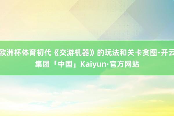 欧洲杯体育初代《交游机器》的玩法和关卡贪图-开云集团「中国」Kaiyun·官方网站