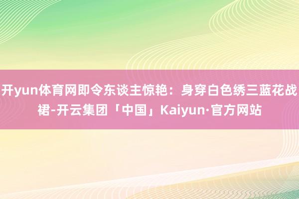 开yun体育网即令东谈主惊艳：身穿白色绣三蓝花战裙-开云集团「中国」Kaiyun·官方网站