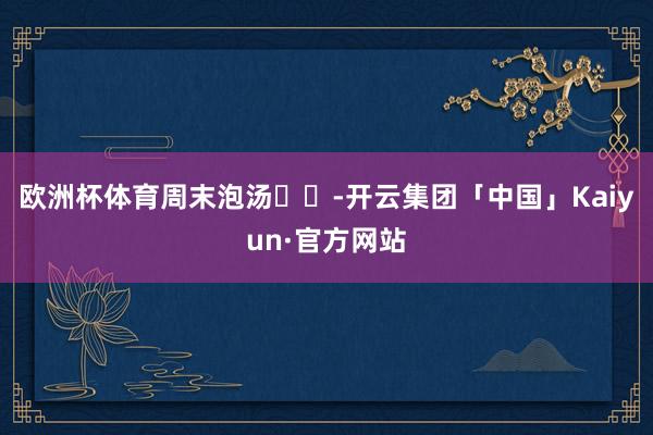 欧洲杯体育周末泡汤♨️-开云集团「中国」Kaiyun·官方网站