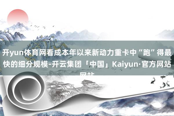 开yun体育网看成本年以来新动力重卡中“跑”得最快的细分规模-开云集团「中国」Kaiyun·官方网站
