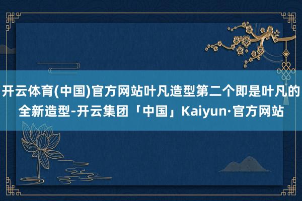 开云体育(中国)官方网站叶凡造型第二个即是叶凡的全新造型-开云集团「中国」Kaiyun·官方网站