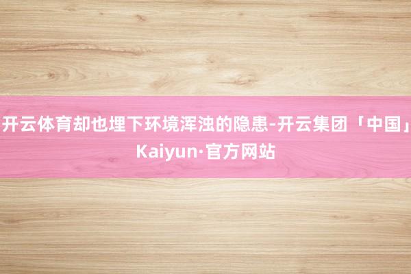 开云体育却也埋下环境浑浊的隐患-开云集团「中国」Kaiyun·官方网站