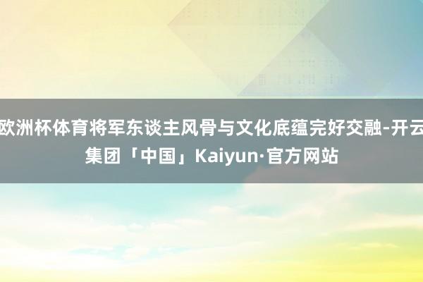 欧洲杯体育将军东谈主风骨与文化底蕴完好交融-开云集团「中国」Kaiyun·官方网站