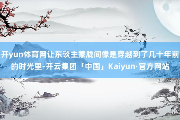 开yun体育网让东谈主蒙胧间像是穿越到了几十年前的时光里-开云集团「中国」Kaiyun·官方网站