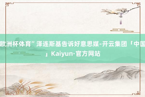 欧洲杯体育”泽连斯基告诉好意思媒-开云集团「中国」Kaiyun·官方网站