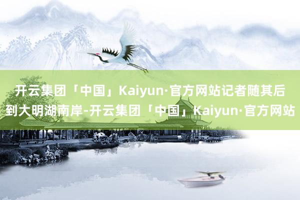 开云集团「中国」Kaiyun·官方网站　　记者随其后到大明湖南岸-开云集团「中国」Kaiyun·官方网站