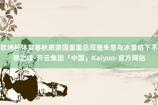 欧洲杯体育春秋旅游国里面总司理朱慧与冰雪结下不明之缘-开云集团「中国」Kaiyun·官方网站