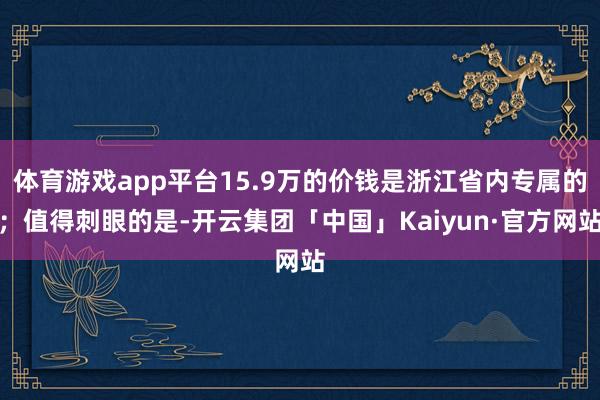 体育游戏app平台15.9万的价钱是浙江省内专属的；值得刺眼的是-开云集团「中国」Kaiyun·官方网站