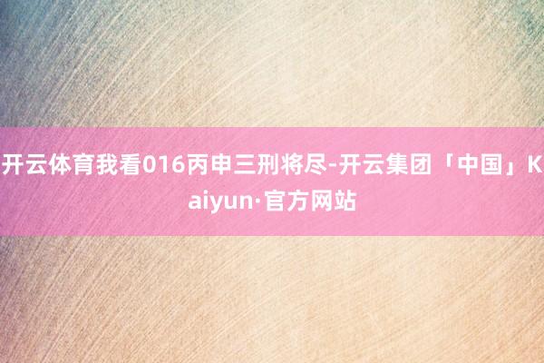开云体育我看016丙申三刑将尽-开云集团「中国」Kaiyun·官方网站