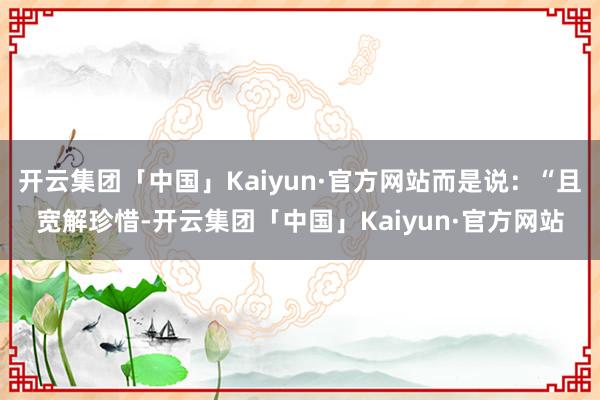 开云集团「中国」Kaiyun·官方网站而是说：“且宽解珍惜-开云集团「中国」Kaiyun·官方网站