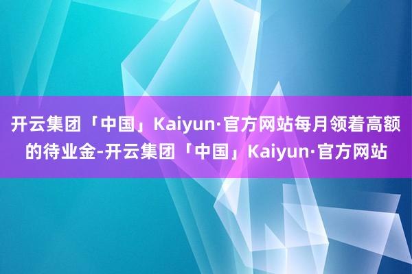 开云集团「中国」Kaiyun·官方网站每月领着高额的待业金-开云集团「中国」Kaiyun·官方网站