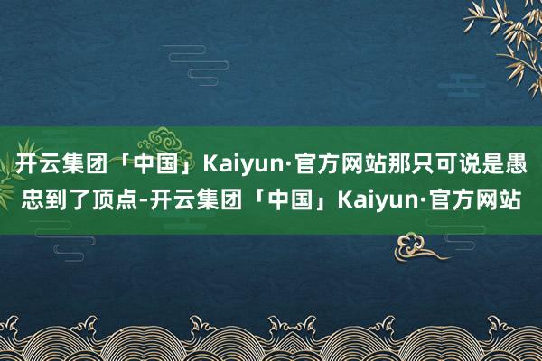 开云集团「中国」Kaiyun·官方网站那只可说是愚忠到了顶点-开云集团「中国」Kaiyun·官方网站