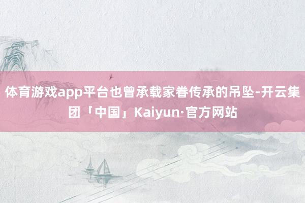体育游戏app平台也曾承载家眷传承的吊坠-开云集团「中国」Kaiyun·官方网站