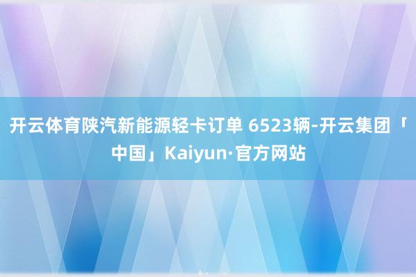 开云体育陕汽新能源轻卡订单 6523辆-开云集团「中国」Kaiyun·官方网站