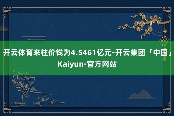 开云体育来往价钱为4.5461亿元-开云集团「中国」Kaiyun·官方网站