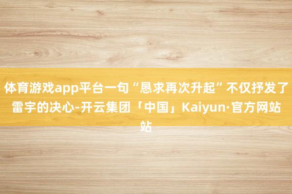 体育游戏app平台一句“恳求再次升起”不仅抒发了雷宇的决心-开云集团「中国」Kaiyun·官方网站