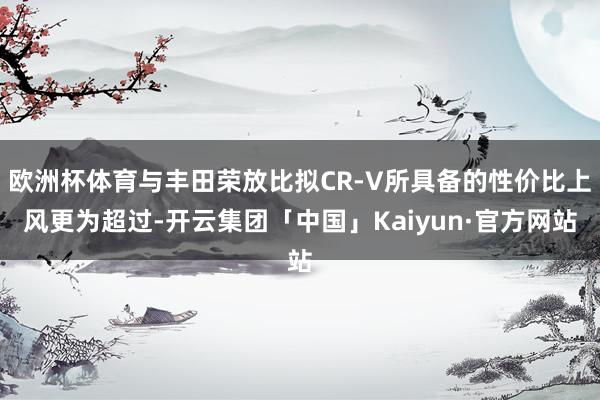 欧洲杯体育与丰田荣放比拟CR-V所具备的性价比上风更为超过-开云集团「中国」Kaiyun·官方网站