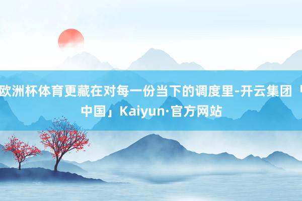 欧洲杯体育更藏在对每一份当下的调度里-开云集团「中国」Kaiyun·官方网站