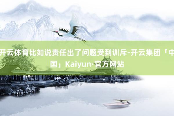 开云体育比如说责任出了问题受到训斥-开云集团「中国」Kaiyun·官方网站