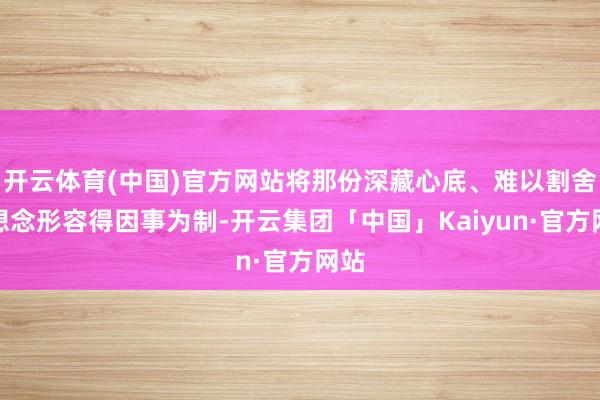 开云体育(中国)官方网站将那份深藏心底、难以割舍的想念形容得因事为制-开云集团「中国」Kaiyun·官方网站