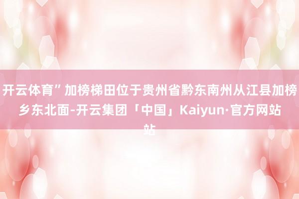 开云体育”加榜梯田位于贵州省黔东南州从江县加榜乡东北面-开云集团「中国」Kaiyun·官方网站