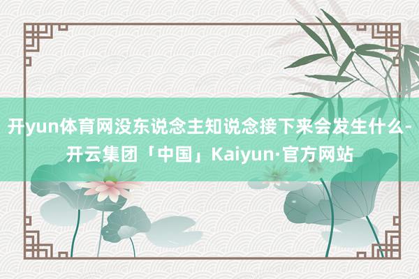 开yun体育网没东说念主知说念接下来会发生什么-开云集团「中国」Kaiyun·官方网站