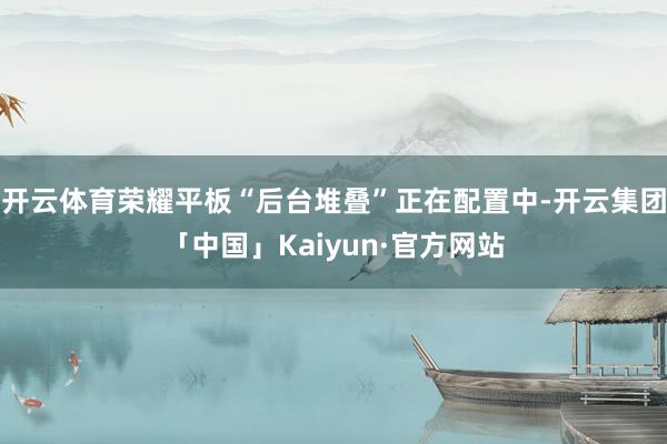 开云体育荣耀平板“后台堆叠”正在配置中-开云集团「中国」Kaiyun·官方网站