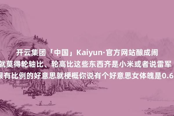 开云集团「中国」Kaiyun·官方网站酿成闹剧其实乘用车往常根柢就莫得轮轴比、轮高比这些东西齐是小米或者说雷军“字研”出来的显得很有比例的好意思就梗概你说有个好意思女体魄是0.618黄金分割这个数字听起来是不是就前凸后翘很引诱东谈主？那总是玩这些数字什么效果呢？心爱小米的归正一直心爱很容易被小米、雷总这些数据“劝服”不心爱小米的又很容易被雷军戳到明锐点追着骂他黑粉亦然粉小米就这样作念大了咱们这些老