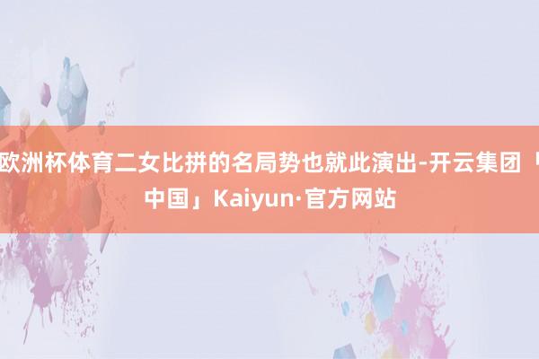 欧洲杯体育二女比拼的名局势也就此演出-开云集团「中国」Kaiyun·官方网站
