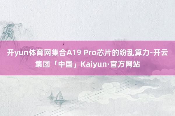 开yun体育网集合A19 Pro芯片的纷乱算力-开云集团「中国」Kaiyun·官方网站