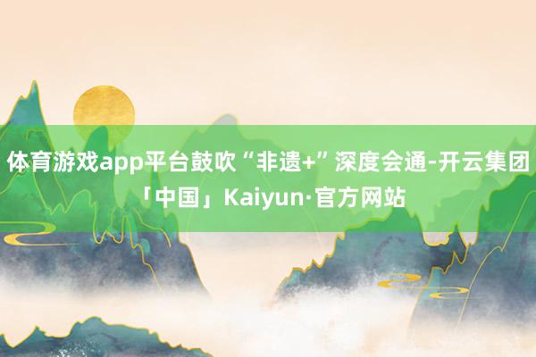 体育游戏app平台鼓吹“非遗+”深度会通-开云集团「中国」Kaiyun·官方网站