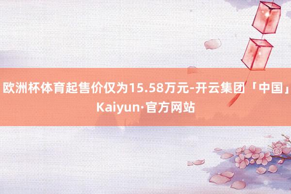 欧洲杯体育起售价仅为15.58万元-开云集团「中国」Kaiyun·官方网站