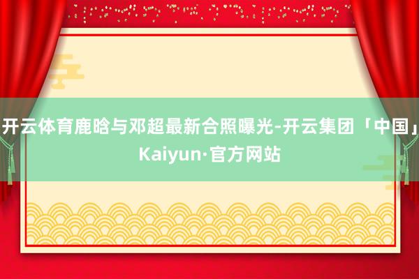 开云体育鹿晗与邓超最新合照曝光-开云集团「中国」Kaiyun·官方网站