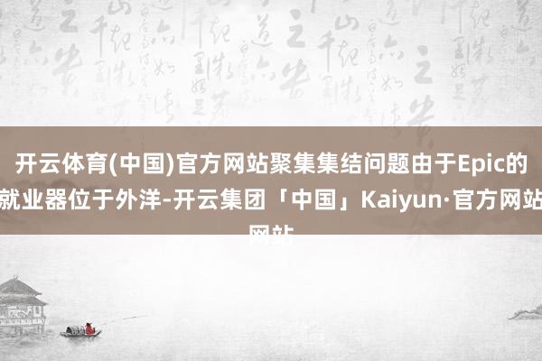 开云体育(中国)官方网站聚集集结问题由于Epic的就业器位于外洋-开云集团「中国」Kaiyun·官方网站