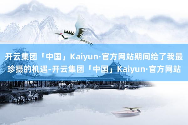 开云集团「中国」Kaiyun·官方网站期间给了我最珍摄的机遇-开云集团「中国」Kaiyun·官方网站