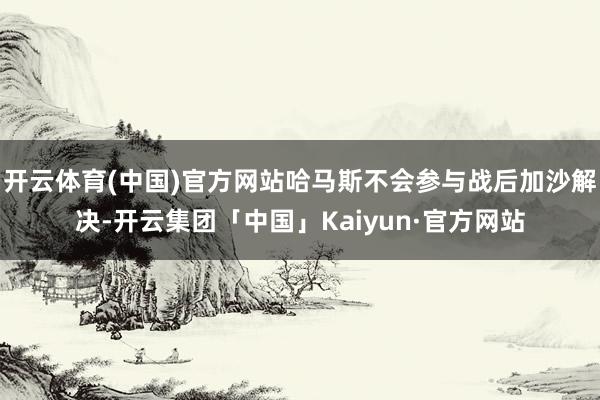 开云体育(中国)官方网站哈马斯不会参与战后加沙解决-开云集团「中国」Kaiyun·官方网站