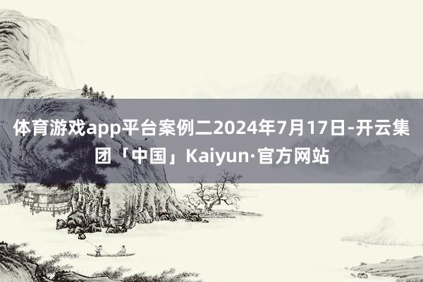 体育游戏app平台案例二2024年7月17日-开云集团「中国」Kaiyun·官方网站