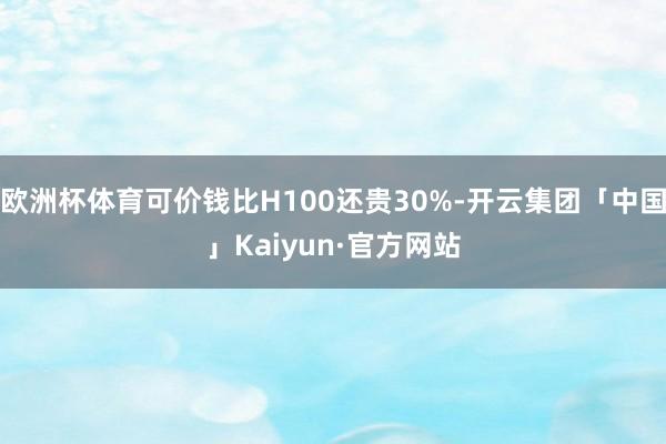 欧洲杯体育可价钱比H100还贵30%-开云集团「中国」Kaiyun·官方网站